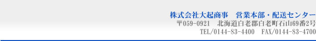 株式会社大起商事　営業本部・配送センター　　〒059-0921北海道白老郡白老町石山69番2号　TEL/0144-83-4400　FAX/0144-83-4700